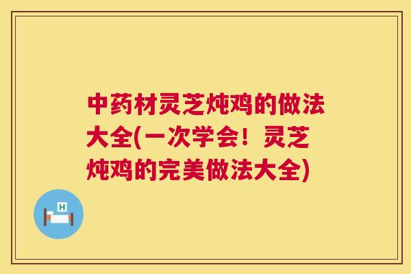 材灵芝炖鸡的做法大全(一次学会！灵芝炖鸡的完美做法大全)