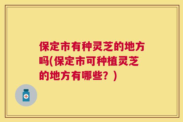 保定市有种灵芝的地方吗(保定市可种植灵芝的地方有哪些?) 保定市有种灵芝的地方吗(保定市可种植灵芝的地方有哪些?)