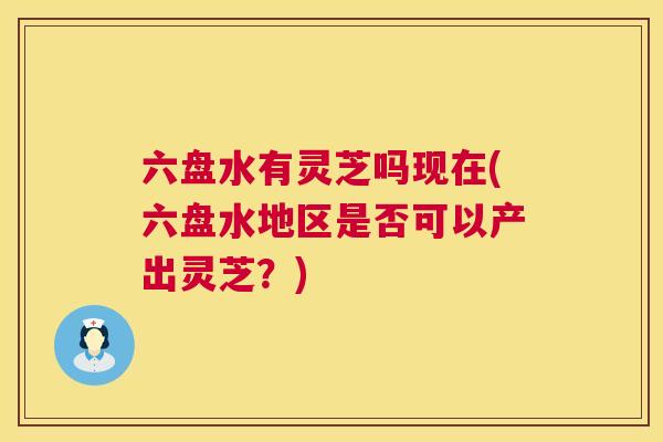 六盘水有灵芝吗现在(六盘水地区是否可以产出灵芝？)
