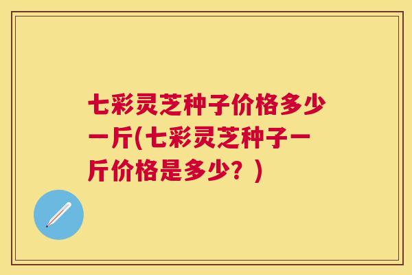 七彩灵芝种子价格多少一斤(七彩灵芝种子一斤价格是多少？)