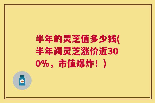 半年的灵芝值多少钱(半年间灵芝涨价近300%，市值爆炸！)