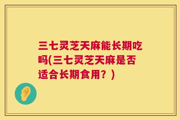 三七灵芝天麻能长期吃吗(三七灵芝天麻是否适合长期食用？)