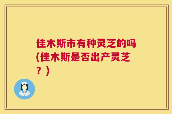 佳木斯市有种灵芝的吗(佳木斯是否出产灵芝？)