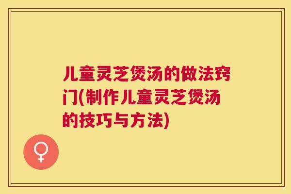 儿童灵芝煲汤的做法窍门(制作儿童灵芝煲汤的技巧与方法)