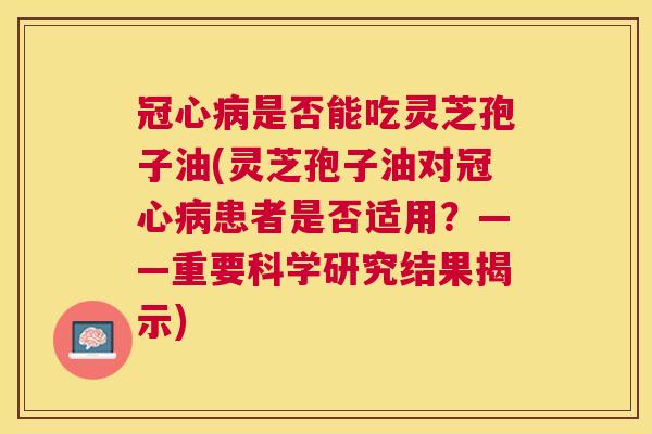 是否能吃灵芝孢子油(灵芝孢子油对患者是否适用？——重要科学研究结果揭示)