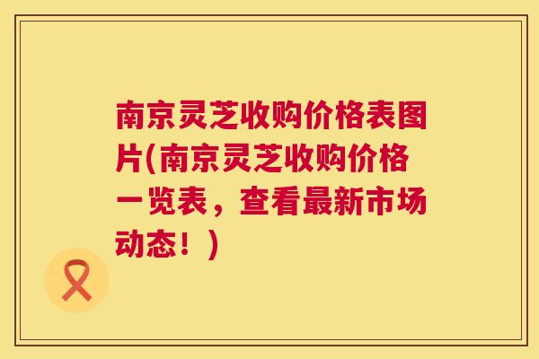 南京灵芝收购价格表图片(南京灵芝收购价格一览表，查看新市场动态！)