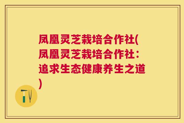 凤凰灵芝栽培合作社(凤凰灵芝栽培合作社：追求生态健康养生之道)