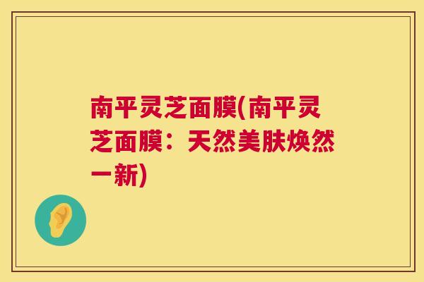 南平灵芝面膜(南平灵芝面膜：天然美肤焕然一新)
