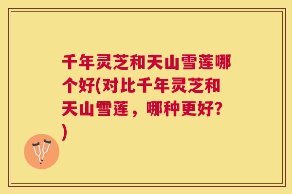 千年灵芝和天山雪莲哪个好(对比千年灵芝和天山雪莲，哪种更好？)