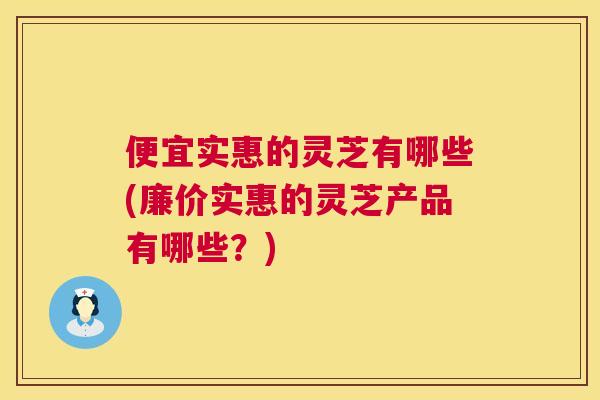 便宜实惠的灵芝有哪些(廉价实惠的灵芝产品有哪些?) 便宜实惠的灵芝有哪些(廉价实惠的灵芝产品有哪些?)