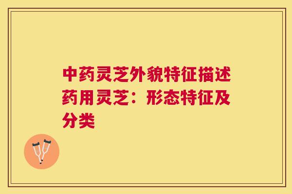 灵芝外貌特征描述药用灵芝:形态特征及分类 灵芝外貌特征描述药用灵芝:形态特征及分类