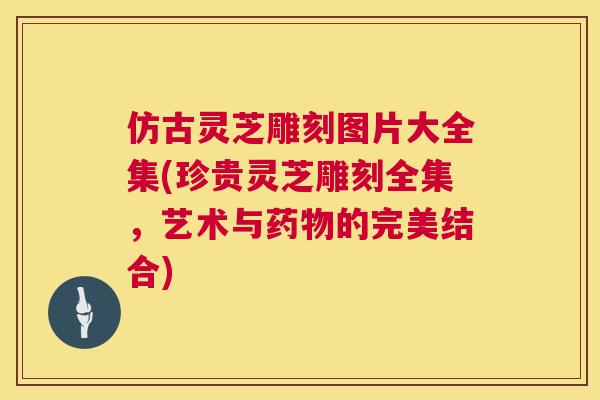 仿古灵芝雕刻图片大全集(珍贵灵芝雕刻全集,艺术与的完美结合) 仿古灵芝雕刻图片大全集(珍贵灵芝雕刻全集,艺术与的完美结合)