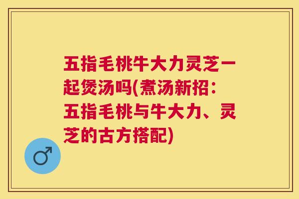 五指毛桃牛大力灵芝一起煲汤吗(煮汤新招:五指毛桃与牛大力、灵芝的古方搭配) 五指毛桃牛大力灵芝一起煲汤吗(煮汤新招:五指毛桃与牛大力、灵芝的古方搭配)