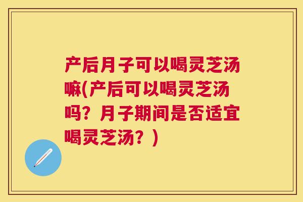 产后月子可以喝灵芝汤嘛(产后可以喝灵芝汤吗？月子期间是否适宜喝灵芝汤？)