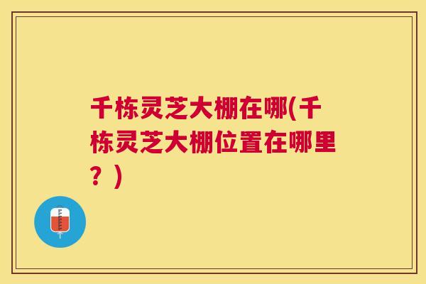 千栋灵芝大棚在哪(千栋灵芝大棚位置在哪里?) 千栋灵芝大棚在哪(千栋灵芝大棚位置在哪里?)