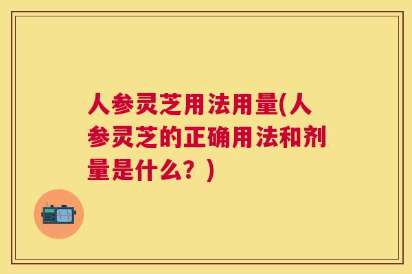 人参灵芝用法用量(人参灵芝的正确用法和剂量是什么?) 人参灵芝用法用量(人参灵芝的正确用法和剂量是什么?)