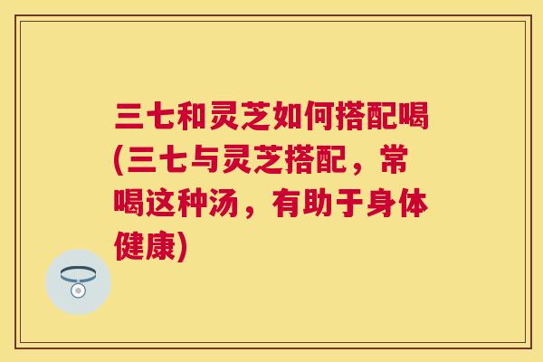 三七和灵芝如何搭配喝(三七与灵芝搭配，常喝这种汤，有助于身体健康)