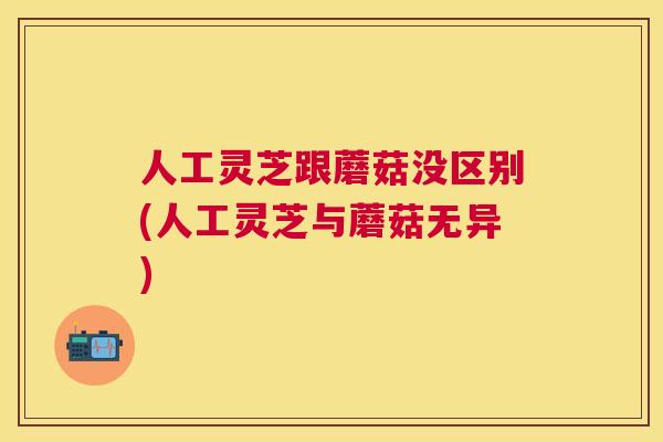 人工灵芝跟蘑菇没区别(人工灵芝与蘑菇无异)