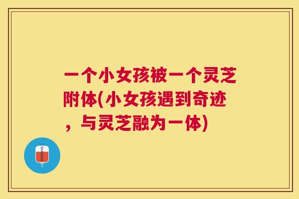 一个小女孩被一个灵芝附体(小女孩遇到奇迹，与灵芝融为一体)