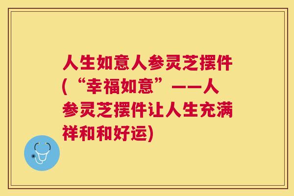 人生如意人参灵芝摆件(“幸福如意”——人参灵芝摆件让人生充满祥和和好运)