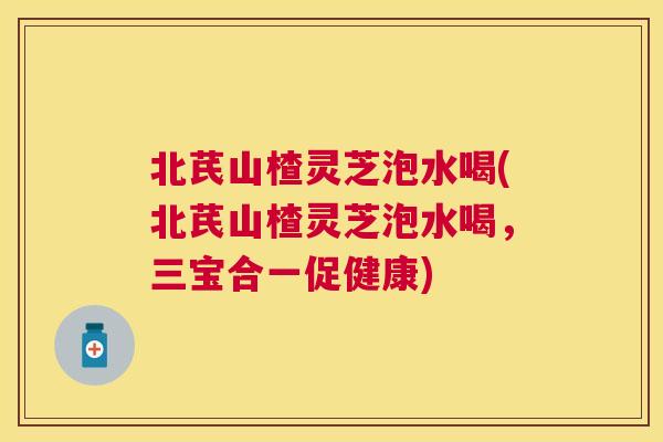 北芪山楂灵芝泡水喝(北芪山楂灵芝泡水喝，三宝合一促健康)