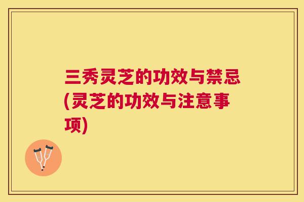 三秀灵芝的功效与禁忌(灵芝的功效与注意事项)