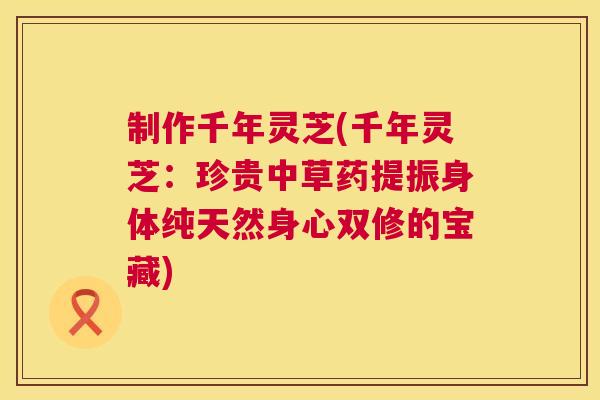 制作千年灵芝(千年灵芝：珍贵中草药提振身体纯天然身心双修的宝藏)