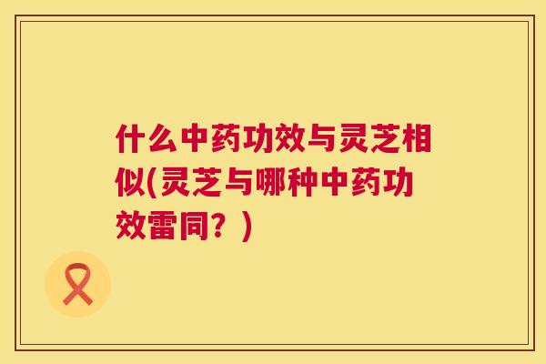 什么功效与灵芝相似(灵芝与哪种功效雷同?) 什么功效与灵芝相似(灵芝与哪种功效雷同?)
