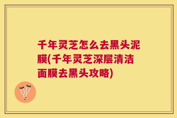 千年灵芝怎么去黑头泥膜(千年灵芝深层清洁面膜去黑头攻略) 千年灵芝怎么去黑头泥膜(千年灵芝深层清洁面膜去黑头攻略)