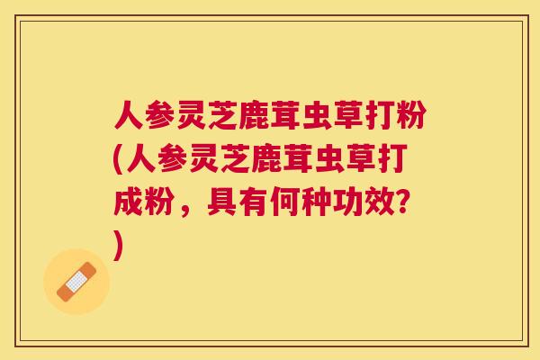人参灵芝鹿茸虫草打粉(人参灵芝鹿茸虫草打成粉，具有何种功效？)