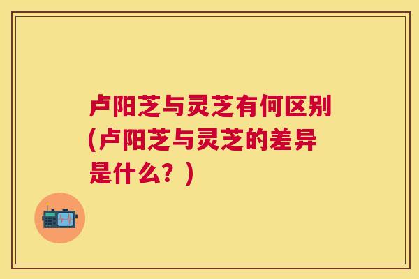 卢阳芝与灵芝有何区别(卢阳芝与灵芝的差异是什么?) 卢阳芝与灵芝有何区别(卢阳芝与灵芝的差异是什么?)