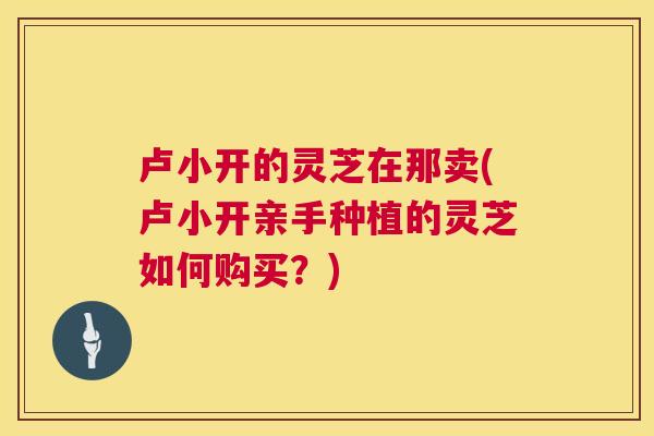 卢小开的灵芝在那卖(卢小开亲手种植的灵芝如何购买?) 卢小开的灵芝在那卖(卢小开亲手种植的灵芝如何购买?)