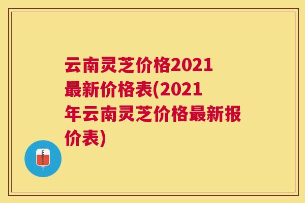 云南灵芝价格2021新价格表(2021年云南灵芝价格新报价表)