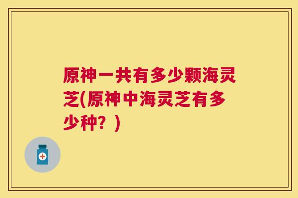原神一共有多少颗海灵芝(原神中海灵芝有多少种？)
