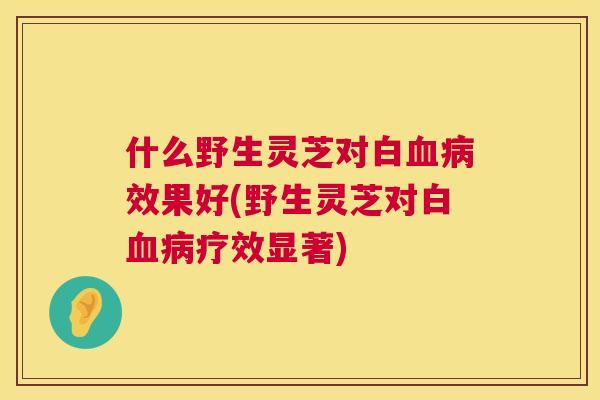 什么野生灵芝对白效果好(野生灵芝对白疗效显著)