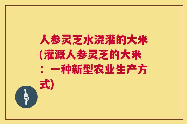人参灵芝水浇灌的大米(灌溉人参灵芝的大米:一种新型农业生产方式) 人参灵芝水浇灌的大米(灌溉人参灵芝的大米:一种新型农业生产方式)