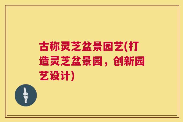 古称灵芝盆景园艺(打造灵芝盆景园，创新园艺设计)