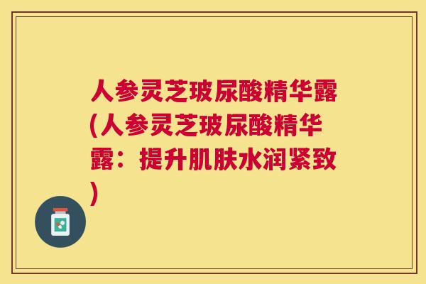 人参灵芝玻尿酸精华露(人参灵芝玻尿酸精华露：提升水润紧致)