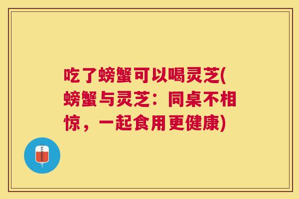 吃了螃蟹可以喝灵芝(螃蟹与灵芝：同桌不相惊，一起食用更健康)