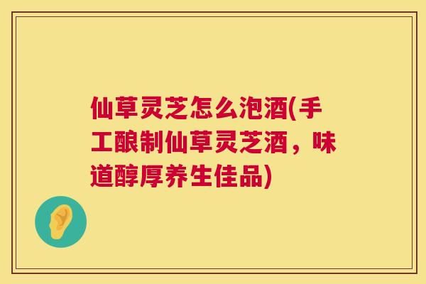 仙草灵芝怎么泡酒(手工酿制仙草灵芝酒，味道醇厚养生佳品)