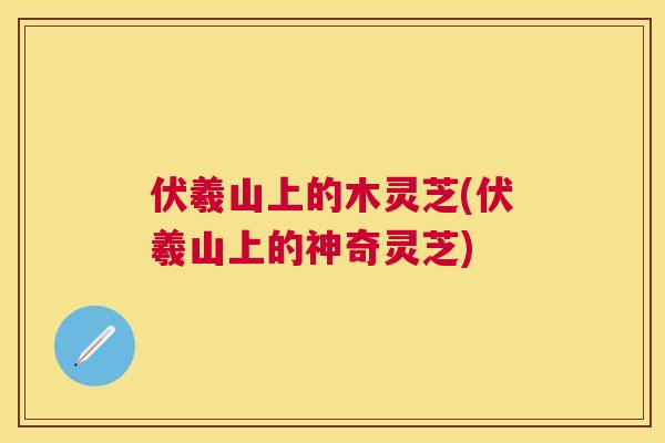 伏羲山上的木灵芝(伏羲山上的神奇灵芝)