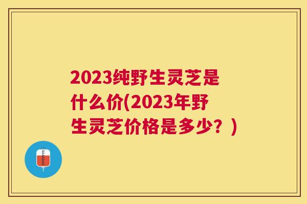 2023纯野生灵芝是什么价(2023年野生灵芝价格是多少?) 2023纯野生灵芝是什么价(2023年野生灵芝价格是多少?)