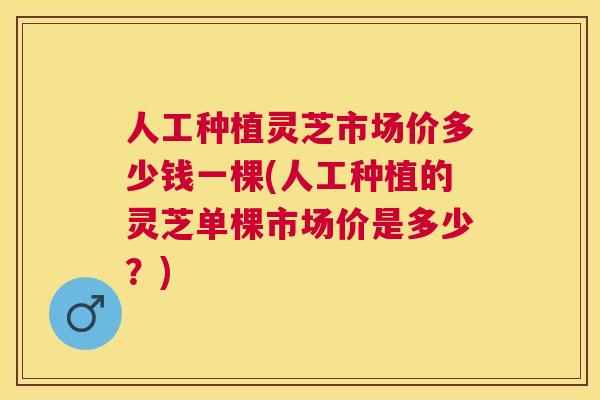 人工种植灵芝市场价多少钱一棵(人工种植的灵芝单棵市场价是多少？)