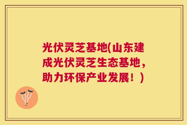 光伏灵芝基地(山东建成光伏灵芝生态基地，助力环保产业发展！)