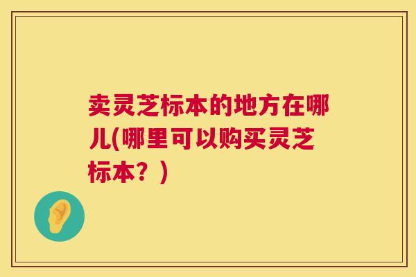 卖灵芝标本的地方在哪儿(哪里可以购买灵芝标本？)