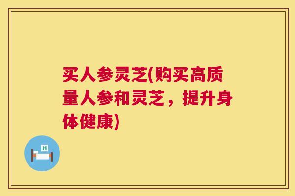 买人参灵芝(购买高质量人参和灵芝,提升身体健康) 买人参灵芝(购买高质量人参和灵芝,提升身体健康)