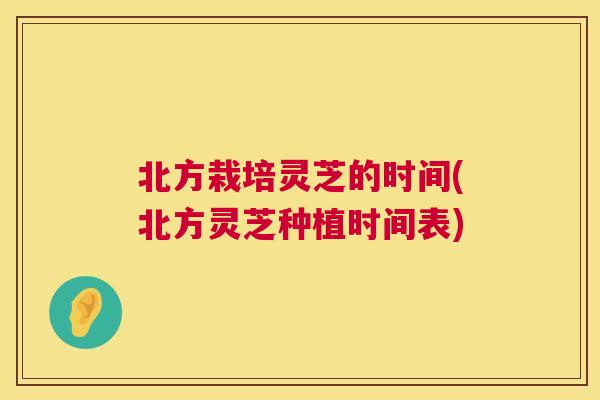 北方栽培灵芝的时间(北方灵芝种植时间表) 北方栽培灵芝的时间(北方灵芝种植时间表)