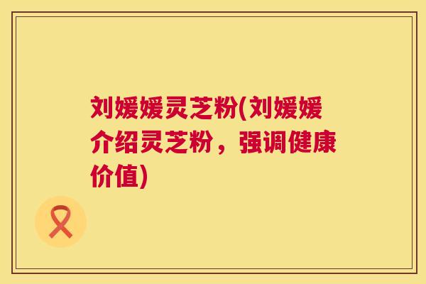 刘媛媛灵芝粉(刘媛媛介绍灵芝粉,强调健康价值) 刘媛媛灵芝粉(刘媛媛介绍灵芝粉,强调健康价值)