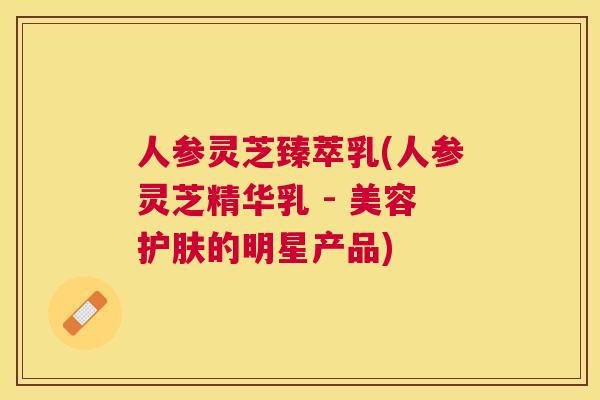 人参灵芝臻萃乳(人参灵芝精华乳 - 美容护肤的明星产品)