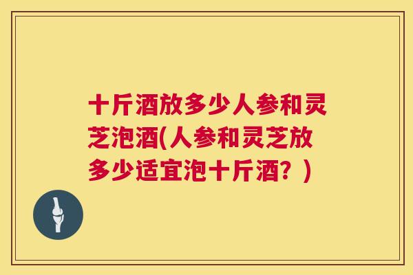 十斤酒放多少人参和灵芝泡酒(人参和灵芝放多少适宜泡十斤酒?) 十斤酒放多少人参和灵芝泡酒(人参和灵芝放多少适宜泡十斤酒?)
